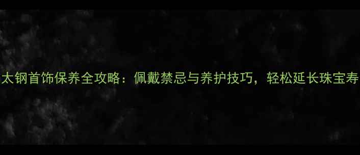 太钢首饰保养全攻略佩戴禁忌与养护技巧轻松延长珠宝寿命