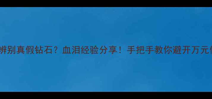 如何辨别真假钻石血泪经验分享手把手教你避开万元假货坑