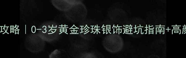 宝宝戴首饰攻略0-3岁黄金珍珠银饰避坑指南高颜值搭配推荐
