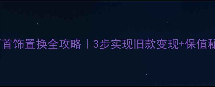 宝石首饰置换全攻略3步实现旧款变现保值秘籍