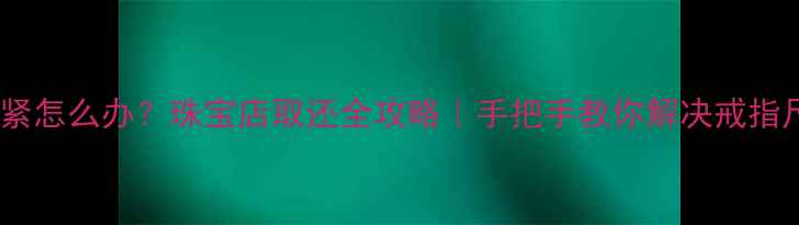 戒指变紧怎么办珠宝店取还全攻略手把手教你解决戒指尺寸问题