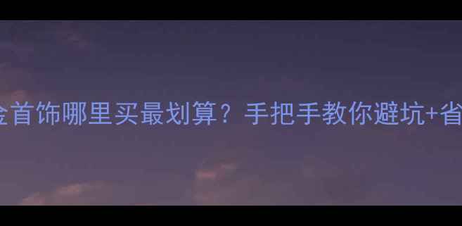 图片 🔍招远金首饰哪里买最划算？手把手教你避坑+省钱攻略1