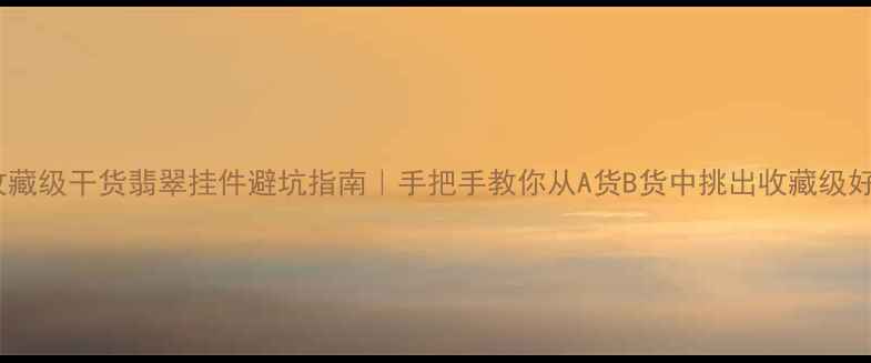 收藏级干货翡翠挂件避坑指南手把手教你从A货B货中挑出收藏级好物