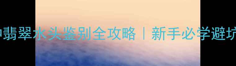 油青种翡翠水头鉴别全攻略新手必学避坑指南