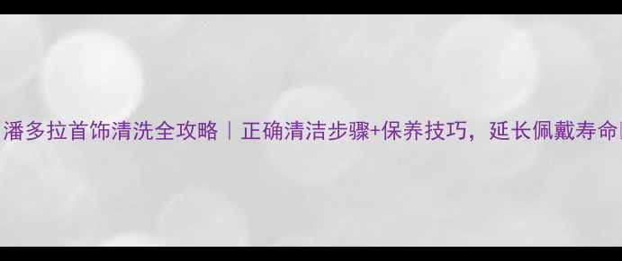 图片 🔍潘多拉首饰清洗全攻略｜正确清洁步骤+保养技巧，延长佩戴寿命🔍