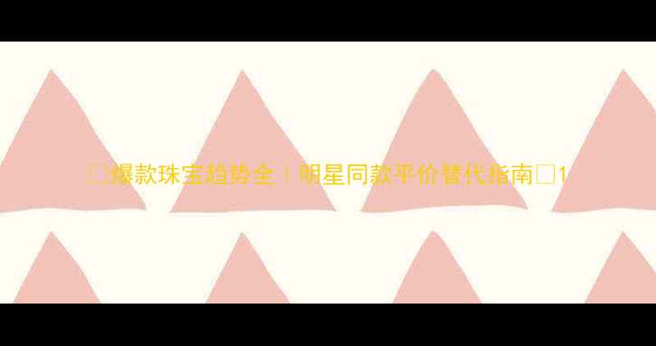 图片 🔍爆款珠宝趋势全｜明星同款平价替代指南🔍1
