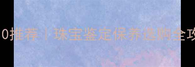 珠宝交易论坛TOP10推荐珠宝鉴定保养选购全攻略附避坑指南
