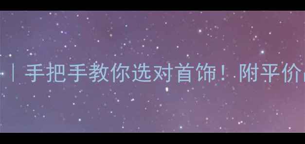 珠宝分类全攻略手把手教你选对首饰附平价品牌搭配公式