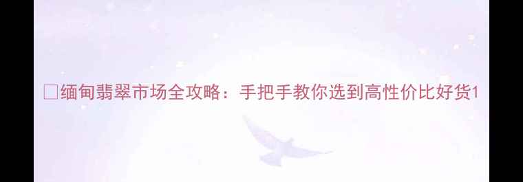 缅甸翡翠市场全攻略手把手教你选到高性价比好货