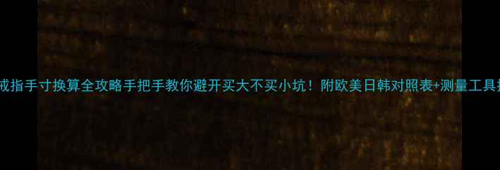 美国戒指手寸换算全攻略手把手教你避开买大不买小坑附欧美日韩对照表测量工具推荐