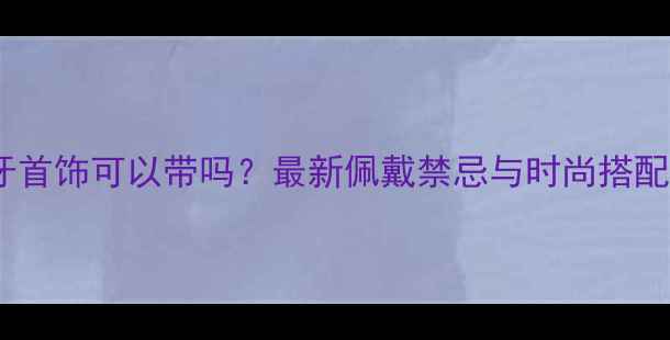象牙首饰可以带吗最新佩戴禁忌与时尚搭配指南
