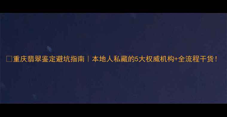 重庆翡翠鉴定避坑指南本地人私藏的5大权威机构全流程干货