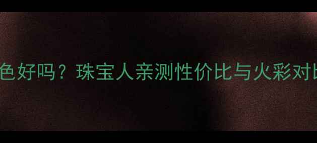 图片 🔍钻石ij色vsH色好吗？珠宝人亲测性价比与火彩对比，附避坑指南