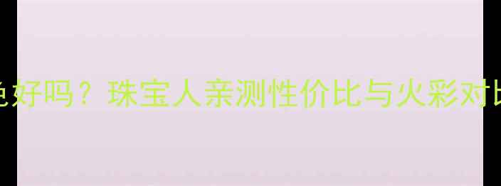图片 🔍钻石ij色vsH色好吗？珠宝人亲测性价比与火彩对比，附避坑指南1