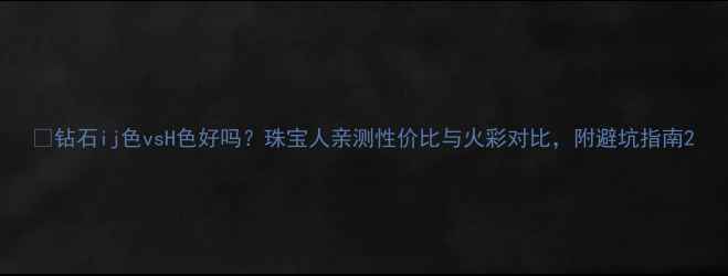 钻石ij色vsH色好吗珠宝人亲测性价比与火彩对比附避坑指南