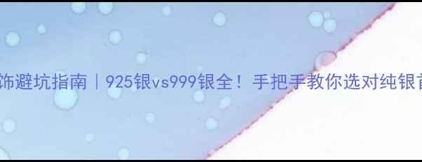 银饰避坑指南925银vs999银全手把手教你选对纯银首饰