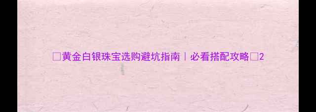 黄金白银珠宝选购避坑指南必看搭配攻略