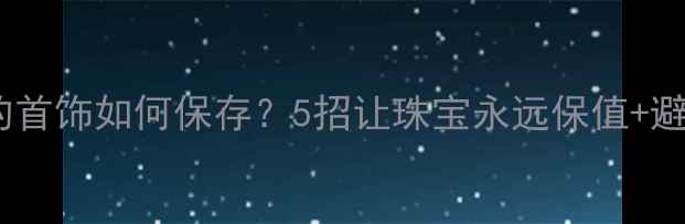 不佩戴的首饰如何保存5招让珠宝永远保值避坑指南