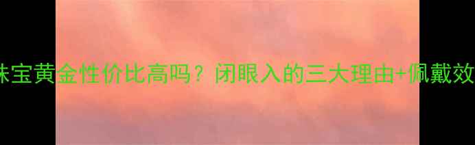 图片 🔖卓尔珠宝黄金性价比高吗？闭眼入的三大理由+佩戴效果全✨2