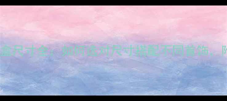 周大福首饰盒尺寸全如何选对尺寸搭配不同首饰附赠收纳指南