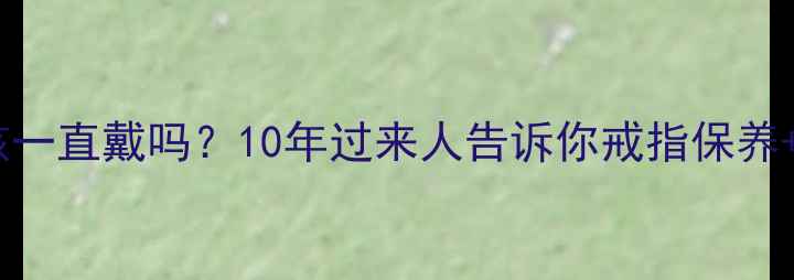 求婚戒指婚后该一直戴吗10年过来人告诉你戒指保养佩戴禁忌全攻略