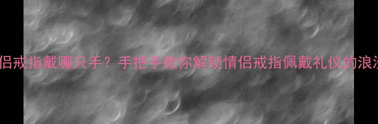 男士情侣戒指戴哪只手手把手教你解锁情侣戒指佩戴礼仪的浪漫密码