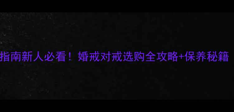 图片 🔖结婚首饰避坑指南新人必看！婚戒对戒选购全攻略+保养秘籍（附避雷清单）2