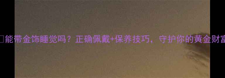 能带金饰睡觉吗正确佩戴保养技巧守护你的黄金财富