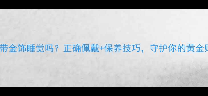 图片 🔖能带金饰睡觉吗？正确佩戴+保养技巧，守护你的黄金财富2