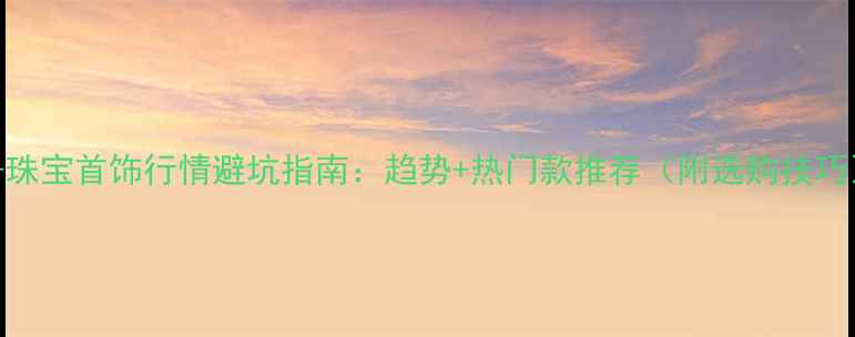 -珠宝首饰行情避坑指南趋势热门款推荐附选购技巧