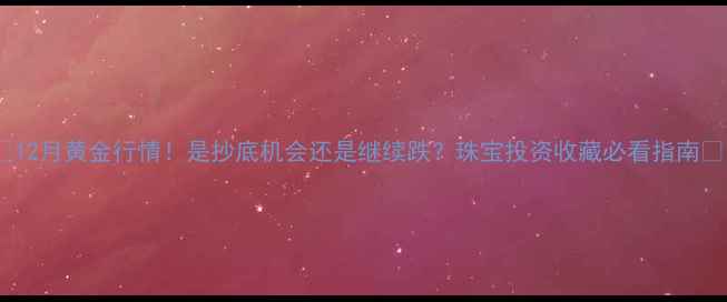 12月黄金行情是抄底机会还是继续跌珠宝投资收藏必看指南