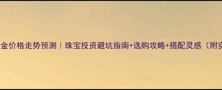 图片 🔥5月1号黄金价格走势预测｜珠宝投资避坑指南+选购攻略+搭配灵感（附实时数据）1