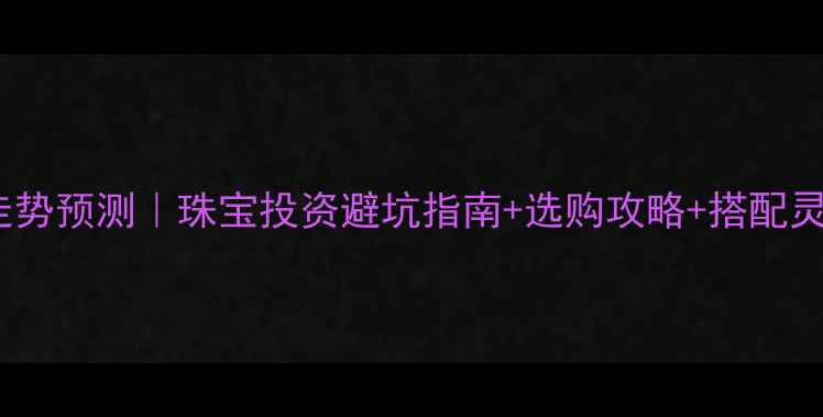 5月1号黄金价格走势预测珠宝投资避坑指南选购攻略搭配灵感附实时数据
