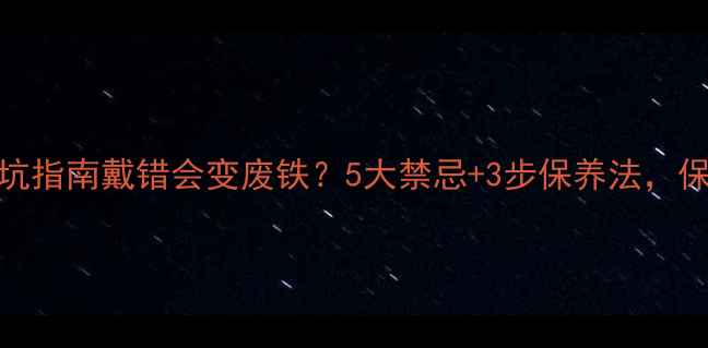 K金首饰佩戴避坑指南戴错会变废铁5大禁忌3步保养法保你戴出高级感