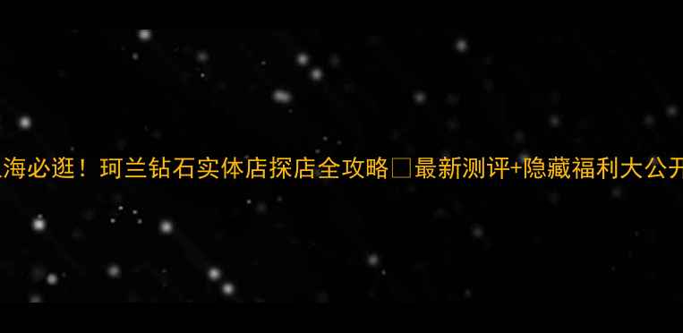 图片 🔥上海必逛！珂兰钻石实体店探店全攻略✨最新测评+隐藏福利大公开！2