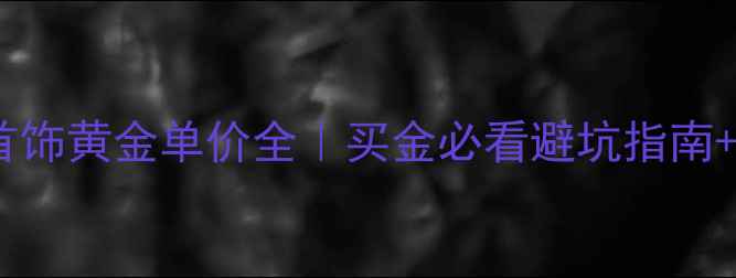 图片 🔥上海明牌首饰黄金单价全｜买金必看避坑指南+保养秘籍🔥1