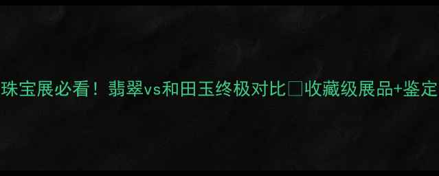图片 🔥上海珠宝展必看！翡翠vs和田玉终极对比✨收藏级展品+鉴定攻略全