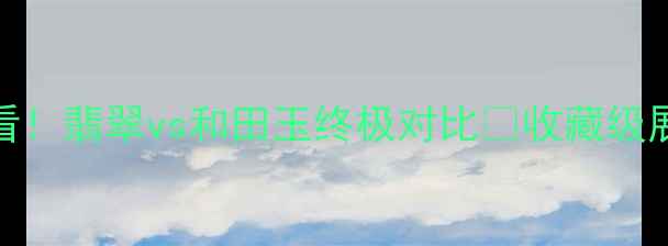 上海珠宝展必看翡翠vs和田玉终极对比收藏级展品鉴定攻略全