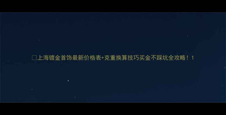 上海镀金首饰最新价格表克重换算技巧买金不踩坑全攻略