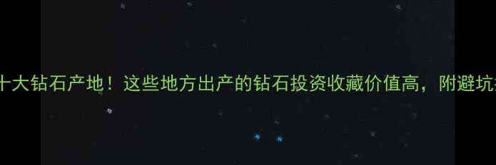 图片 🔥中国十大钻石产地！这些地方出产的钻石投资收藏价值高，附避坑指南🔥2