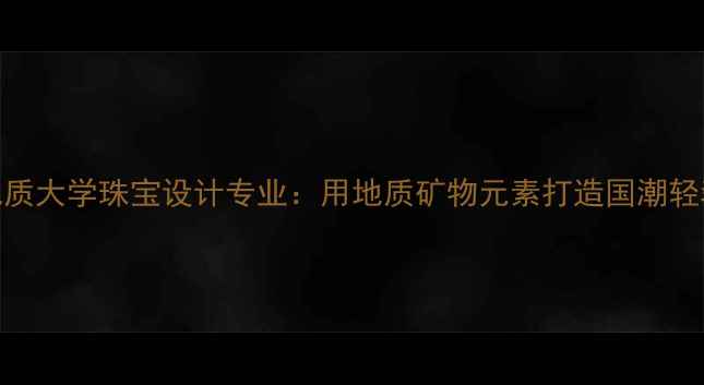 中国地质大学珠宝设计专业用地质矿物元素打造国潮轻奢珠宝