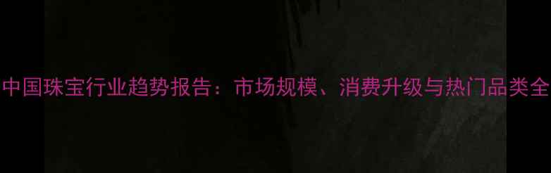 图片 🔥中国珠宝行业趋势报告：市场规模、消费升级与热门品类全💎