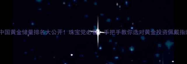 图片 🔥中国黄金储量排名大公开！珠宝党必看！手把手教你选对黄金投资佩戴指南1
