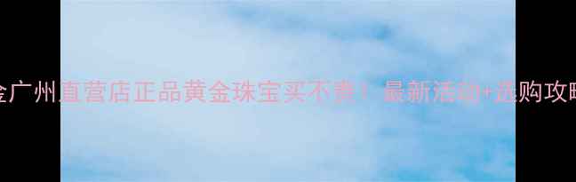 图片 🔥中国黄金广州直营店正品黄金珠宝买不贵！最新活动+选购攻略全公开💎