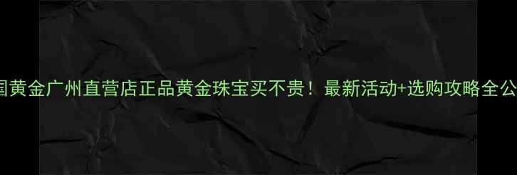 中国黄金广州直营店正品黄金珠宝买不贵最新活动选购攻略全公开