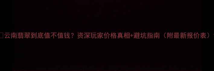 图片 🔥云南翡翠到底值不值钱？资深玩家价格真相+避坑指南（附最新报价表）1