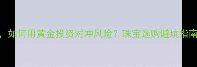 人民币贬值时代如何用黄金投资对冲风险珠宝选购避坑指南附金价走势图