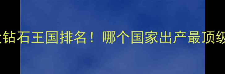 图片 🔥全球十大钻石王国排名！哪个国家出产最顶级的宝石？2
