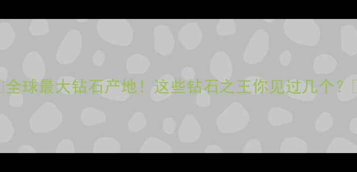 全球最大钻石产地这些钻石之王你见过几个