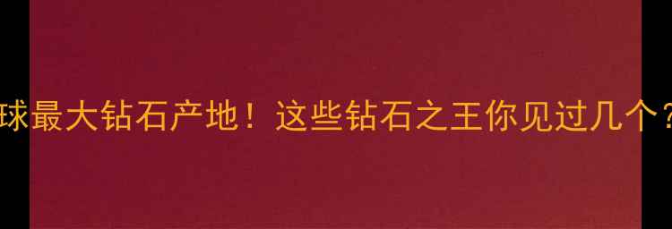 图片 🔥全球最大钻石产地！这些钻石之王你见过几个？🔥1